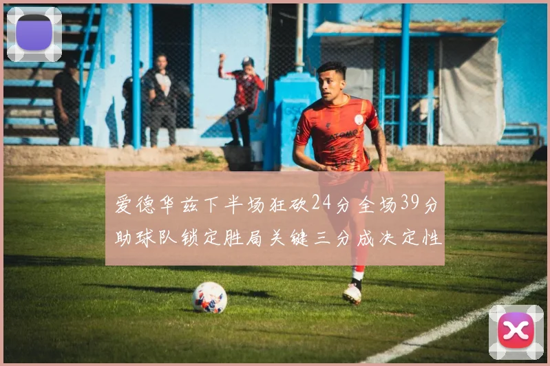 爱德华兹下半场狂砍24分全场39分助球队锁定胜局关键三分成决定性因素