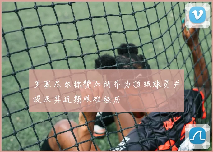 罗塞尼尔称赞加纳乔为顶级球员并提及其近期艰难经历