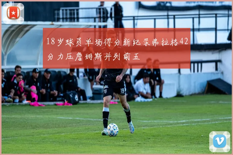 18岁球员单场得分新纪录弗拉格42分力压詹姆斯并列前五