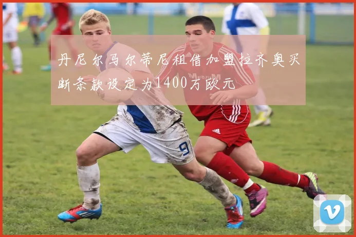 丹尼尔马尔蒂尼租借加盟拉齐奥买断条款设定为1400万欧元