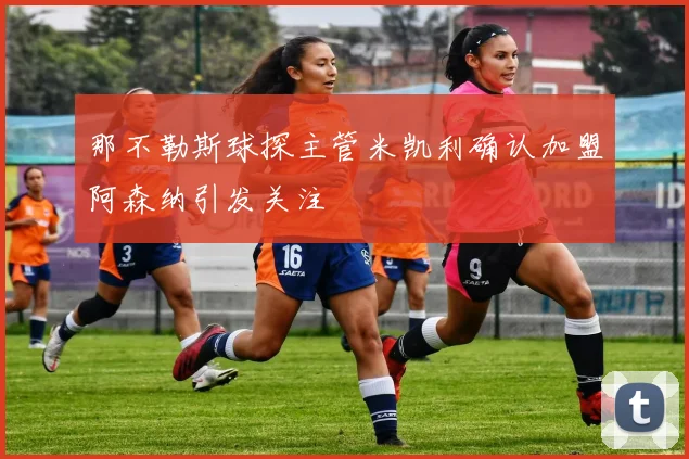 那不勒斯球探主管米凯利确认加盟阿森纳引发关注