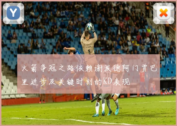 火箭争冠之路依赖谢泼德阿门贾巴里进步及关键时刻的KD表现