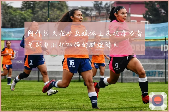 阿什拉夫在社交媒体上庆祝摩洛哥晋级非洲杯四强的辉煌时刻