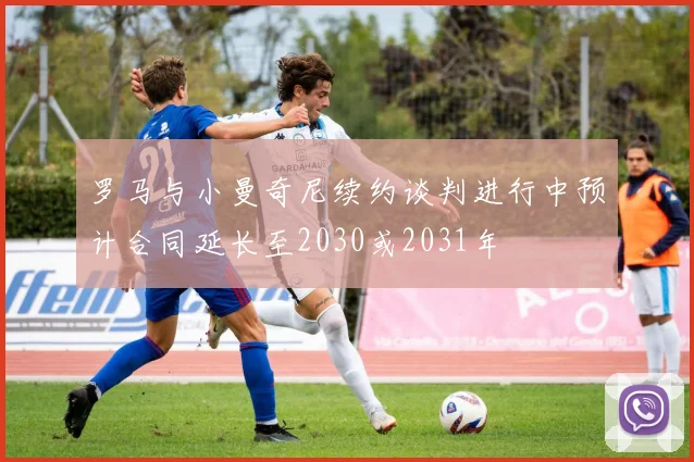 罗马与小曼奇尼续约谈判进行中预计合同延长至2030或2031年