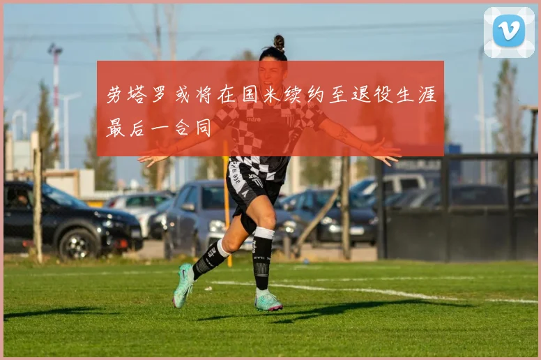 劳塔罗或将在国米续约至退役生涯最后一合同