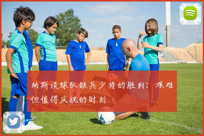 纳斯谈球队缺兵少将的胜利：艰难但值得庆祝的时刻
