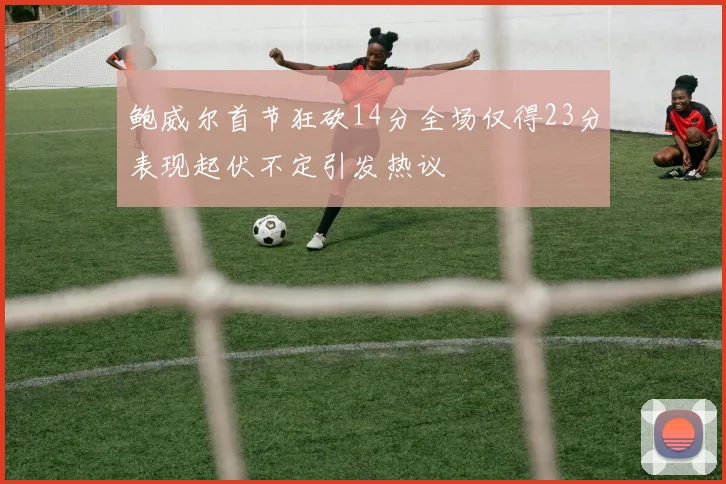 鲍威尔首节狂砍14分全场仅得23分表现起伏不定引发热议