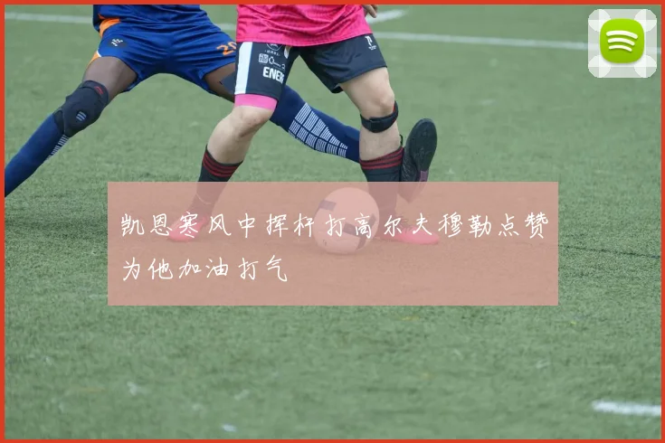 凯恩寒风中挥杆打高尔夫穆勒点赞为他加油打气