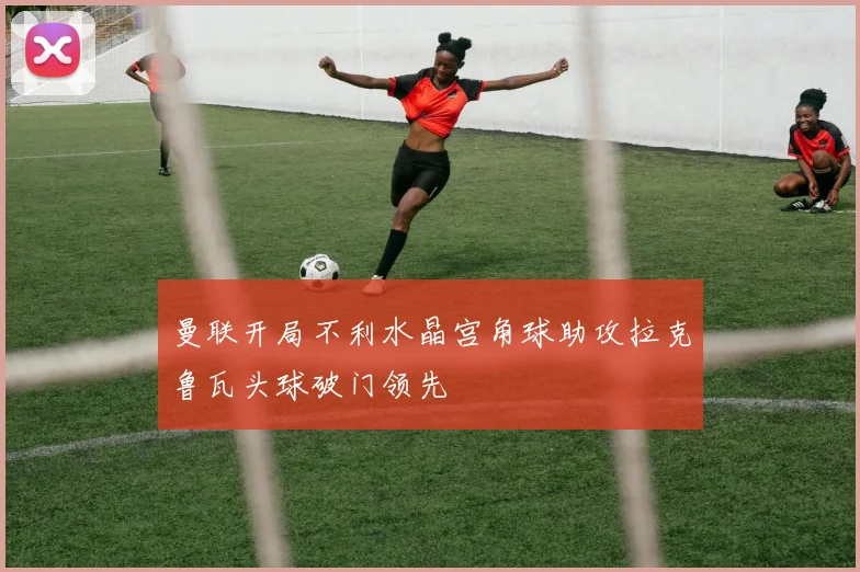 曼联开局不利水晶宫角球助攻拉克鲁瓦头球破门领先