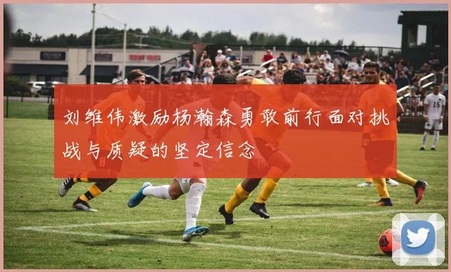 刘维伟激励杨瀚森勇敢前行面对挑战与质疑的坚定信念