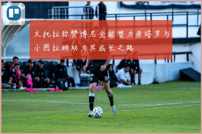 文托拉称赞博尼全能潜力劳塔罗与小图拉姆助力其成长之路